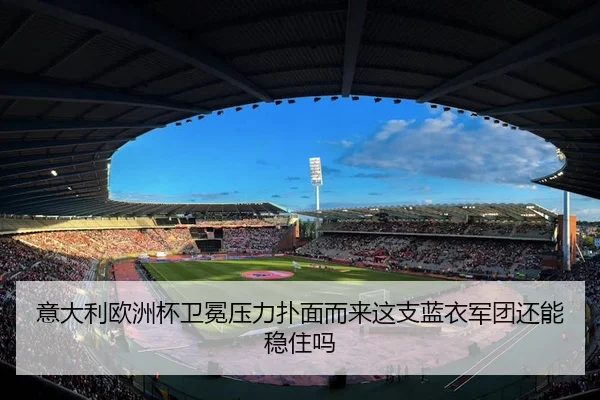 意大利欧洲杯卫冕压力扑面而来这支蓝衣军团还能稳住吗 | c7game